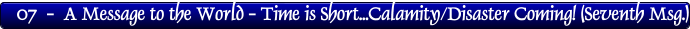 07  -  A Message to the World - Time is Short...Calamity/Disaster Coming! (Seventh Msg.)